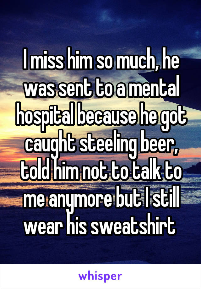 I miss him so much, he was sent to a mental hospital because he got caught steeling beer, told him not to talk to me anymore but I still wear his sweatshirt 