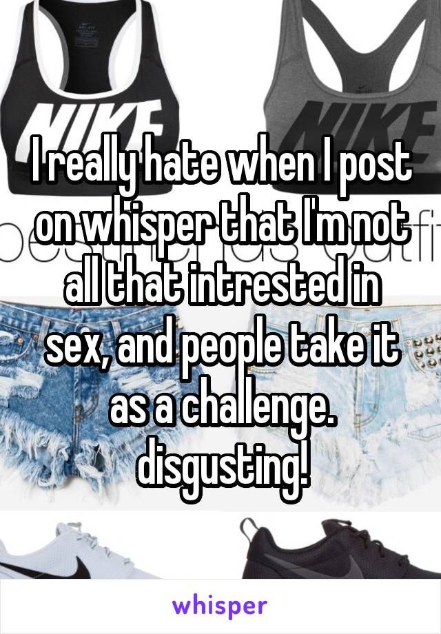 I really hate when I post on whisper that I'm not all that intrested in sex, and people take it as a challenge. disgusting!