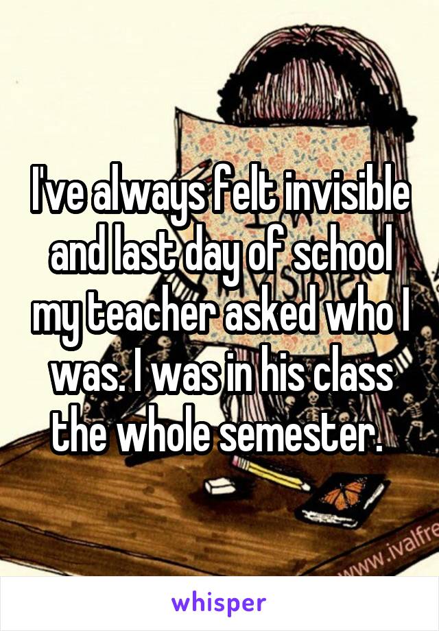 I've always felt invisible and last day of school my teacher asked who I was. I was in his class the whole semester. 