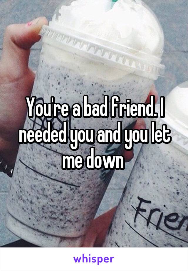 You're a bad friend. I needed you and you let me down 