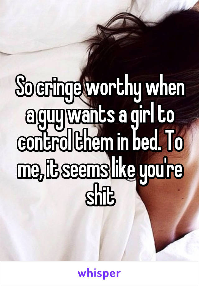 So cringe worthy when a guy wants a girl to control them in bed. To me, it seems like you're shit