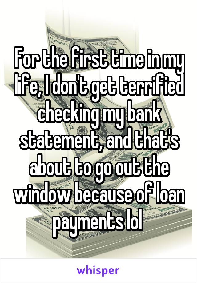 For the first time in my life, I don't get terrified checking my bank statement, and that's about to go out the window because of loan payments lol 