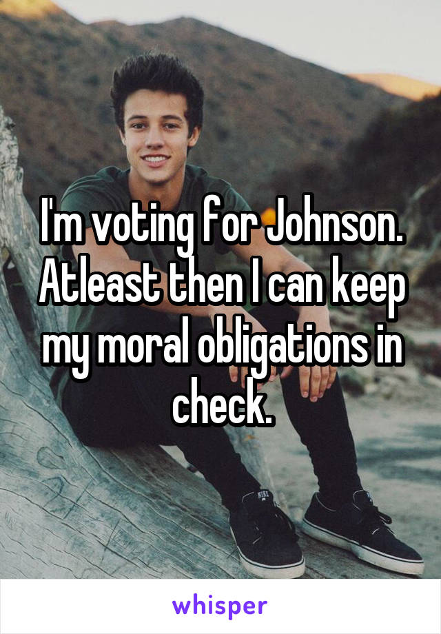 I'm voting for Johnson. Atleast then I can keep my moral obligations in check.