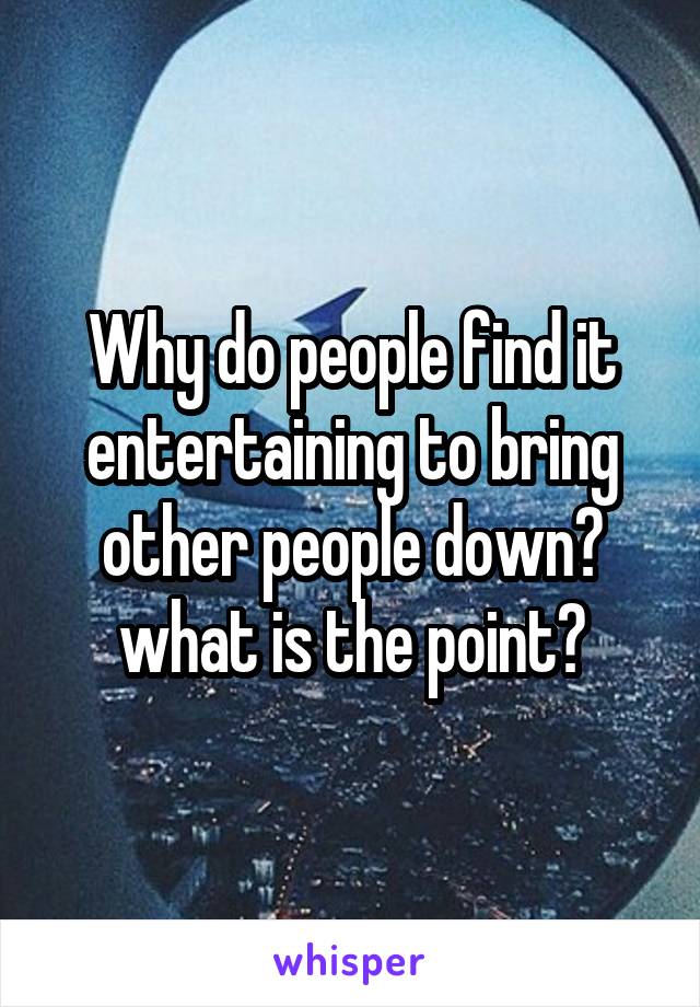 Why do people find it entertaining to bring other people down? what is the point?