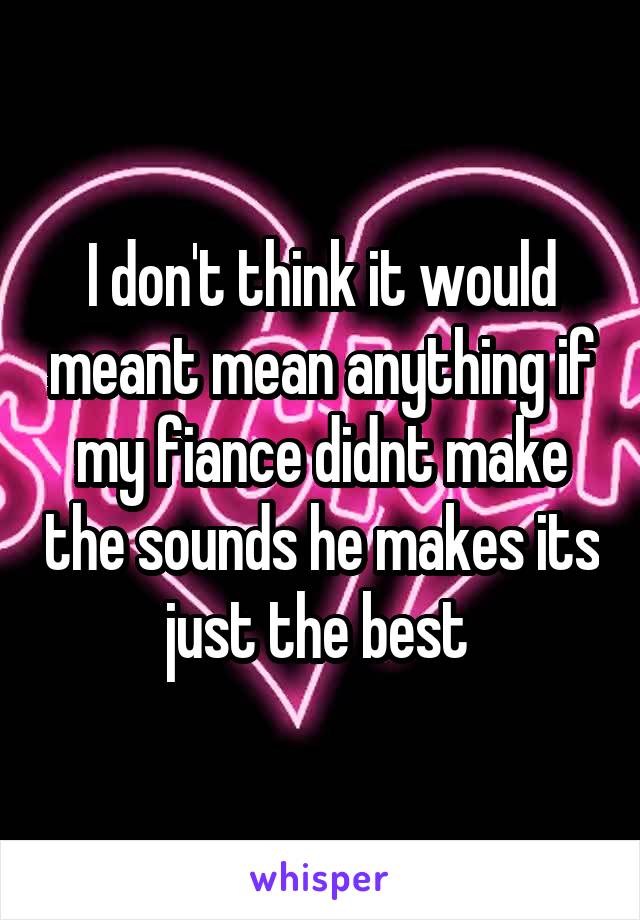 I don't think it would meant mean anything if my fiance didnt make the sounds he makes its just the best 