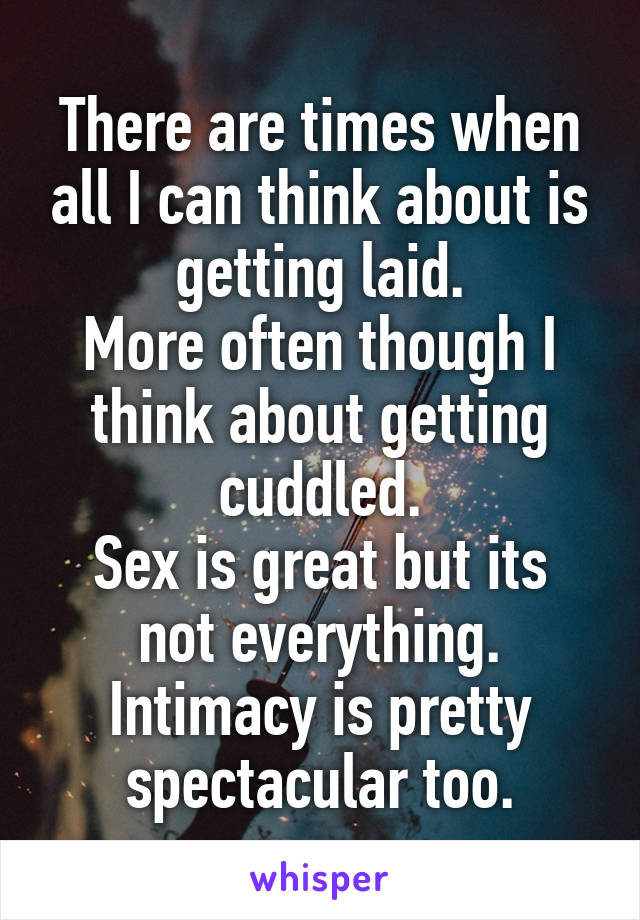 There are times when all I can think about is getting laid.
More often though I think about getting cuddled.
Sex is great but its not everything.
Intimacy is pretty spectacular too.