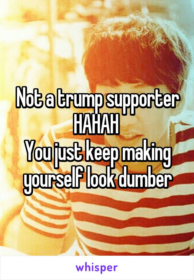 Not a trump supporter HAHAH 
You just keep making yourself look dumber