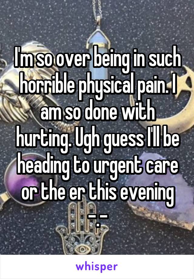 I'm so over being in such horrible physical pain. I am so done with hurting. Ugh guess I'll be heading to urgent care or the er this evening -.-