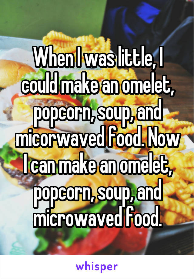 When I was little, I could make an omelet, popcorn, soup, and micorwaved food. Now I can make an omelet, popcorn, soup, and microwaved food.