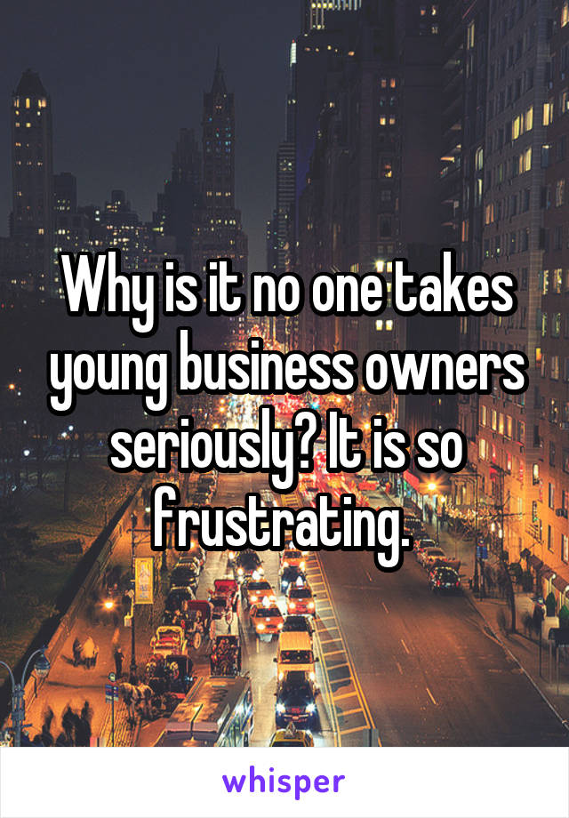 Why is it no one takes young business owners seriously? It is so frustrating. 
