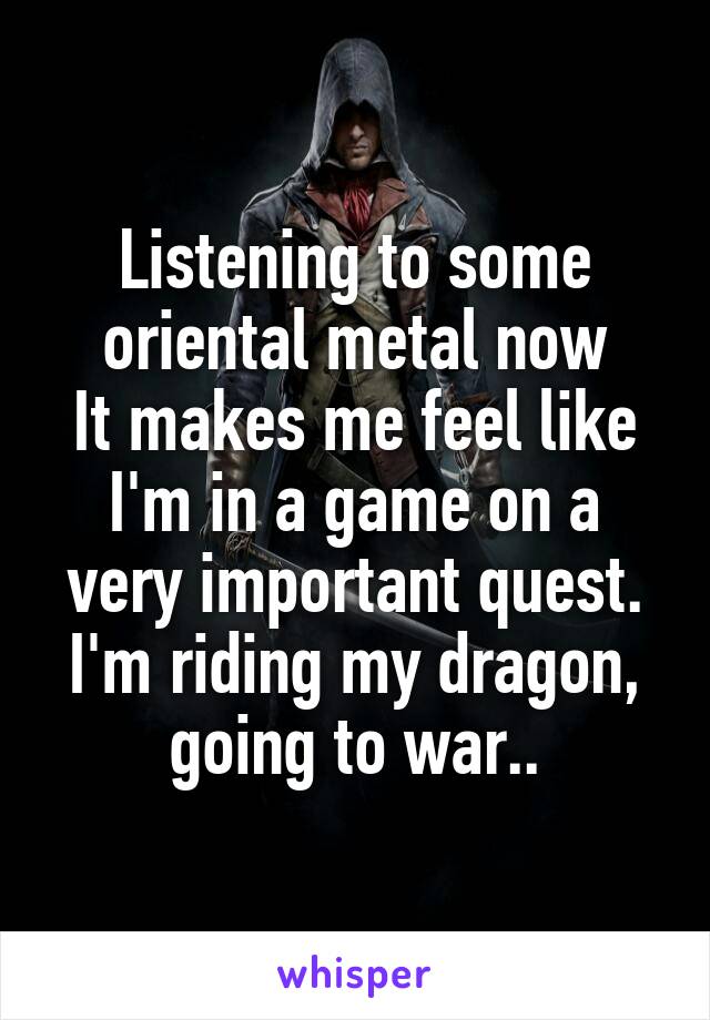 Listening to some oriental metal now
It makes me feel like I'm in a game on a very important quest.
I'm riding my dragon, going to war..