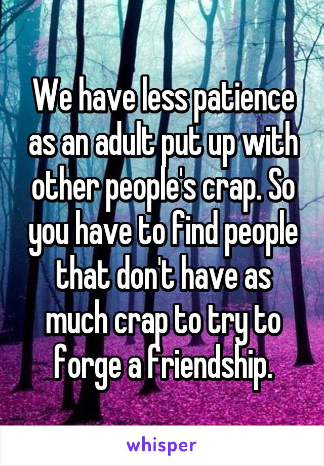 We have less patience as an adult put up with other people's crap. So you have to find people that don't have as much crap to try to forge a friendship.