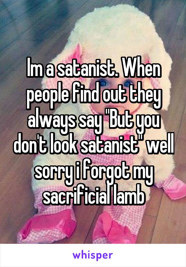 Im a satanist. When people find out they always say "But you don't look satanist" well sorry i forgot my sacrificial lamb
