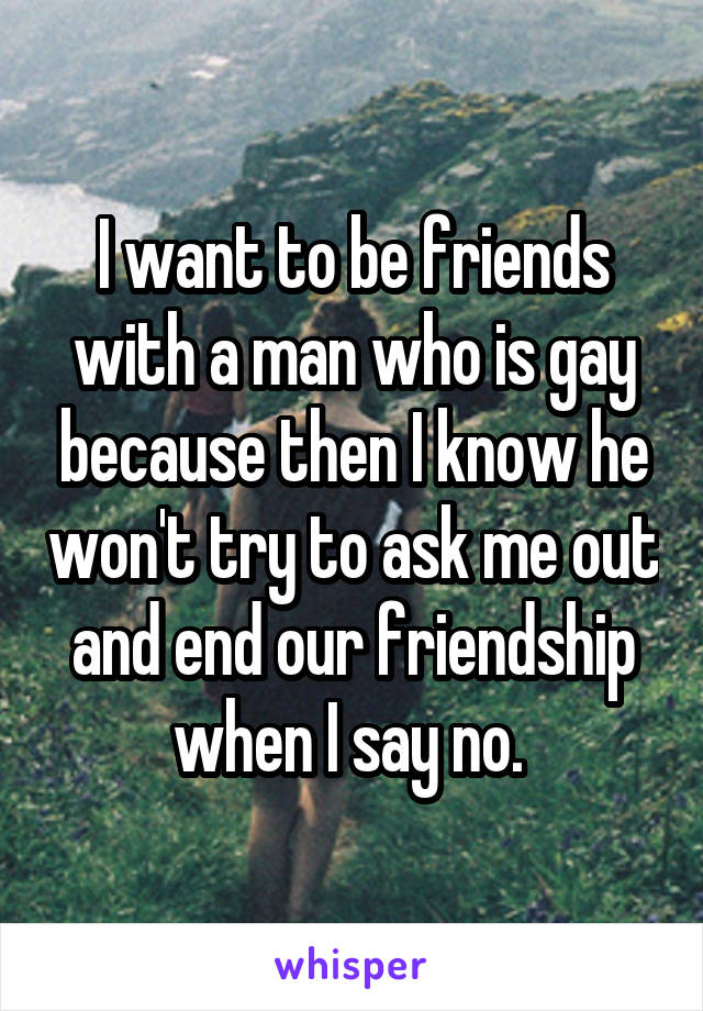 I want to be friends with a man who is gay because then I know he won't try to ask me out and end our friendship when I say no. 