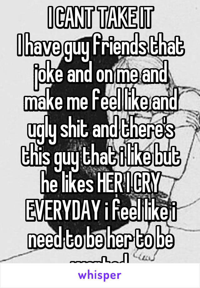 I CANT TAKE IT
I have guy friends that joke and on me and make me feel like and ugly shit and there's this guy that i like but he likes HER I CRY EVERYDAY i feel like i need to be her to be wanted.