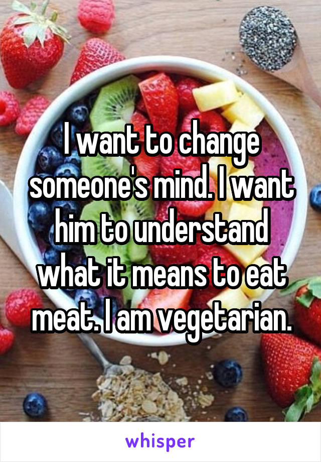 I want to change someone's mind. I want him to understand what it means to eat meat. I am vegetarian.