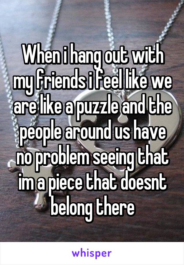 When i hang out with my friends i feel like we are like a puzzle and the people around us have no problem seeing that im a piece that doesnt belong there