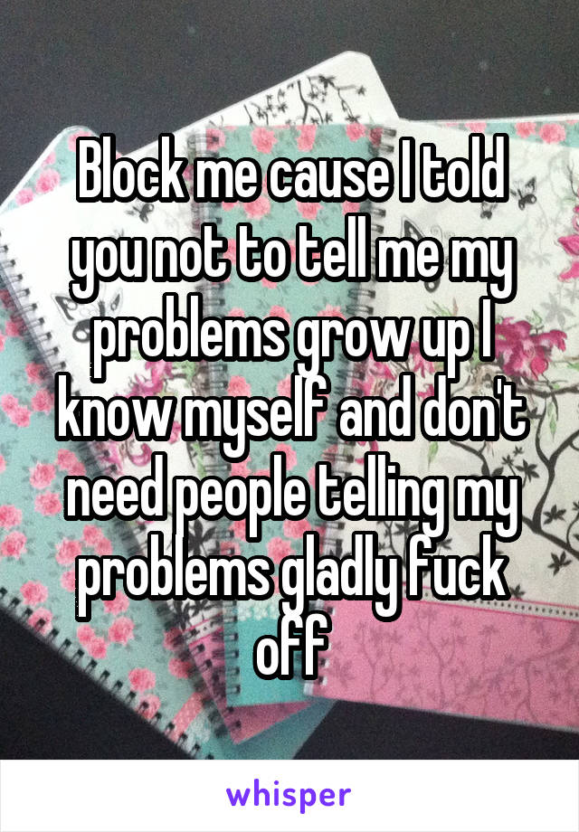 Block me cause I told you not to tell me my problems grow up I know myself and don't need people telling my problems gladly fuck off