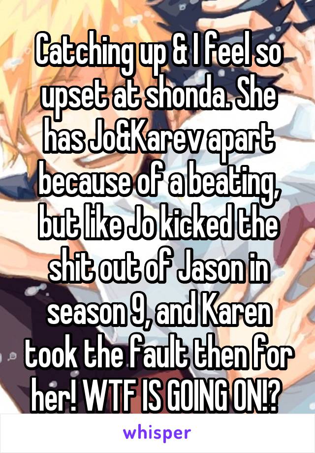 Catching up & I feel so upset at shonda. She has Jo&Karev apart because of a beating, but like Jo kicked the shit out of Jason in season 9, and Karen took the fault then for her! WTF IS GOING ON!? 