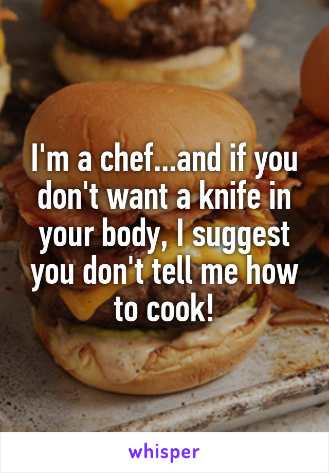 I'm a chef...and if you don't want a knife in your body, I suggest you don't tell me how to cook!