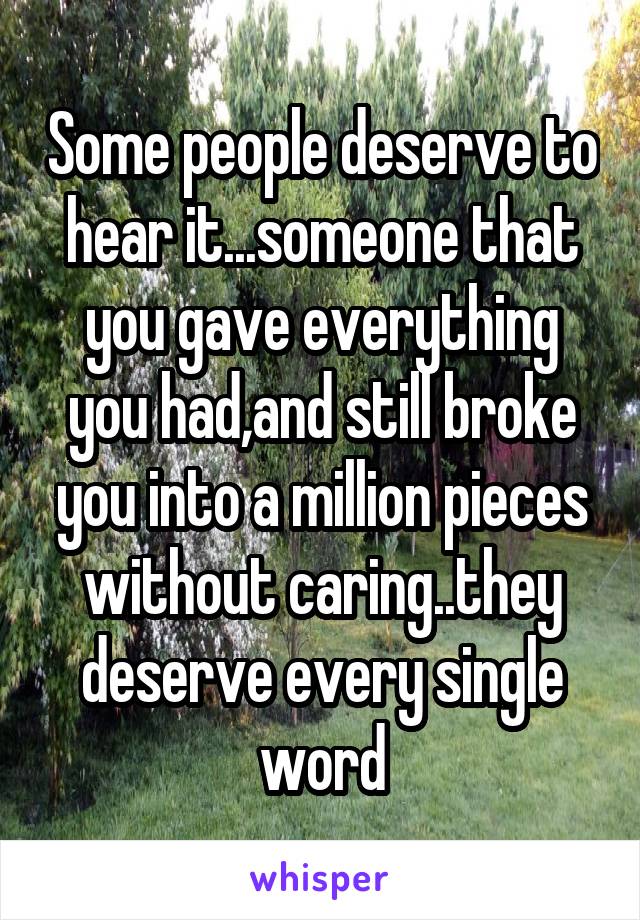 Some people deserve to hear it...someone that you gave everything you had,and still broke you into a million pieces without caring..they deserve every single word