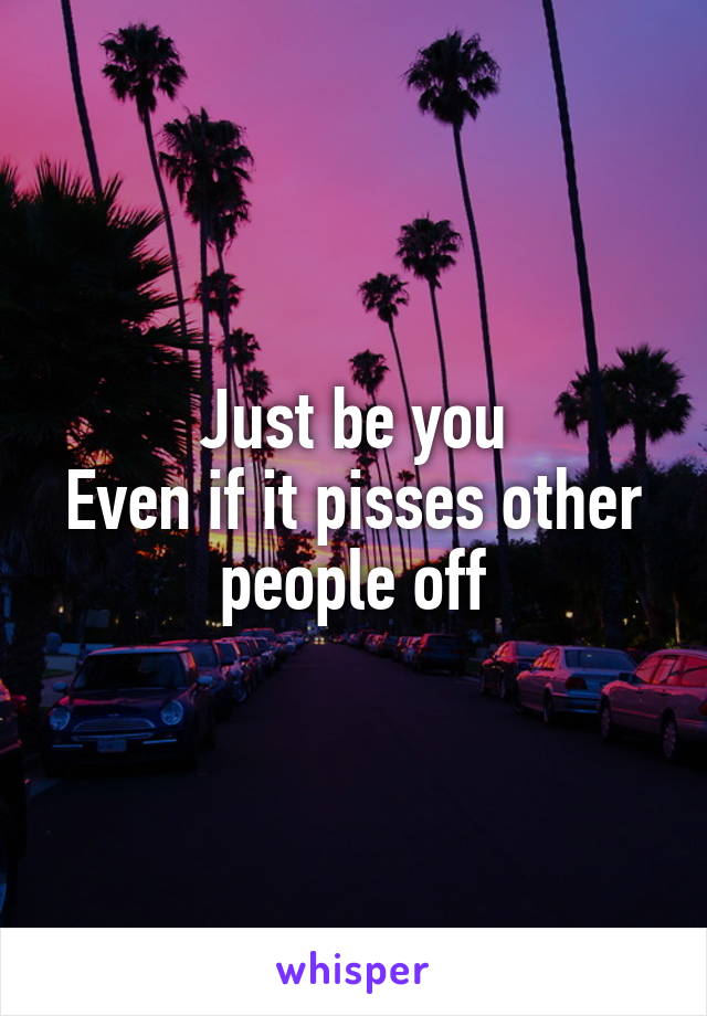 Just be you
Even if it pisses other people off