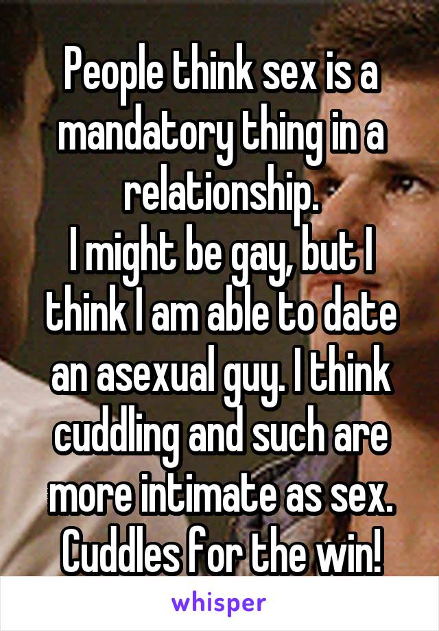 People think sex is a mandatory thing in a relationship.
I might be gay, but I think I am able to date an asexual guy. I think cuddling and such are more intimate as sex. Cuddles for the win!