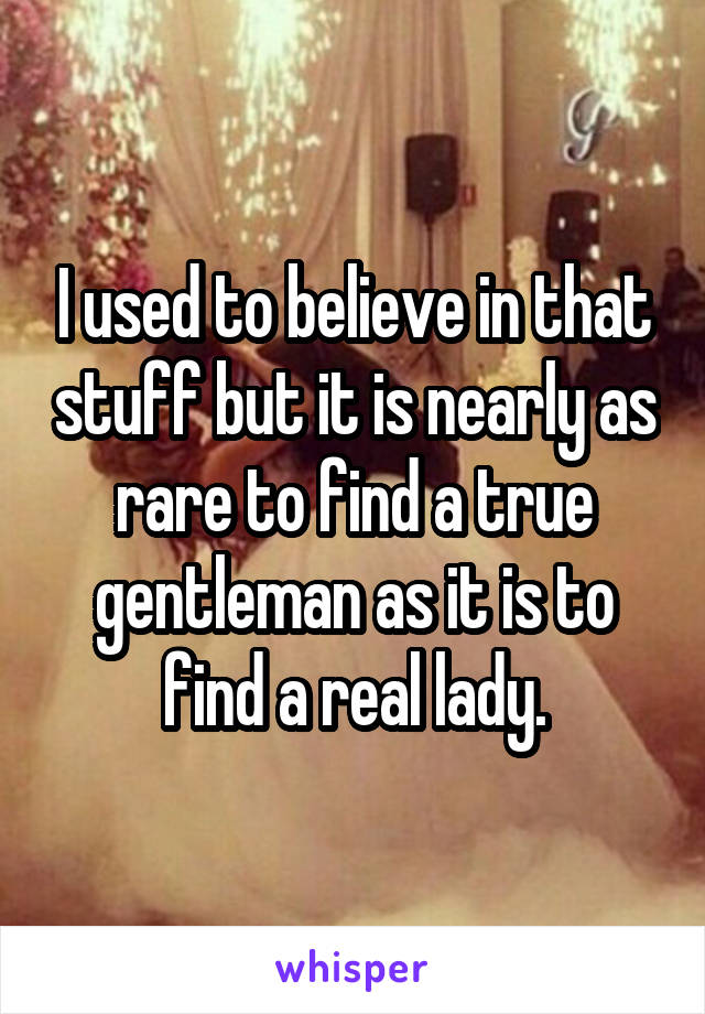 I used to believe in that stuff but it is nearly as rare to find a true gentleman as it is to find a real lady.