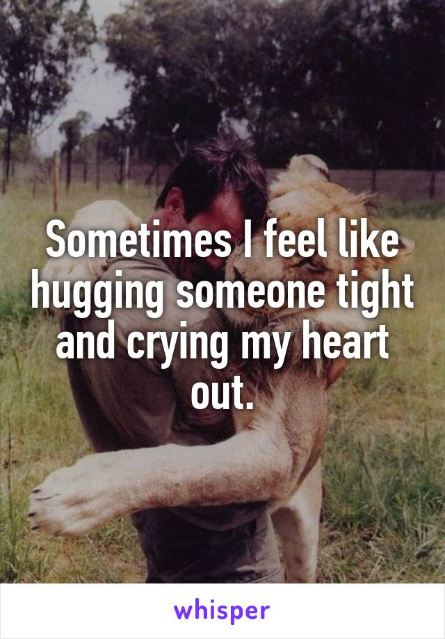 Sometimes I feel like hugging someone tight and crying my heart out.