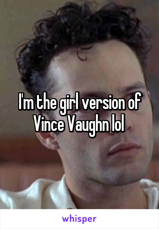 I'm the girl version of Vince Vaughn lol 