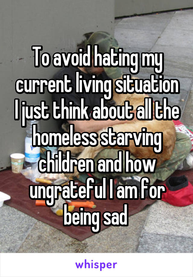 To avoid hating my current living situation I just think about all the homeless starving children and how ungrateful I am for being sad 
