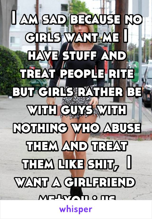 I am sad because no girls want me I have stuff and treat people rite but girls rather be with guys with nothing who abuse them and treat them like shit,  I want a girlfriend  me+you : us