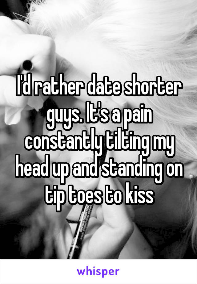 I'd rather date shorter guys. It's a pain constantly tilting my head up and standing on tip toes to kiss