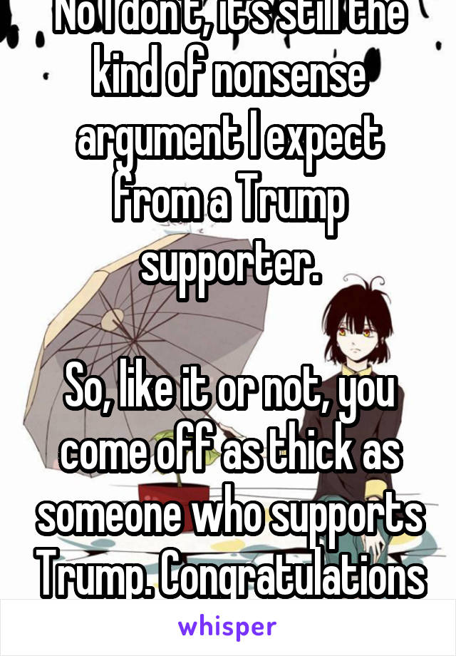 No I don't, it's still the kind of nonsense argument I expect from a Trump supporter.

So, like it or not, you come off as thick as someone who supports Trump. Congratulations lol
