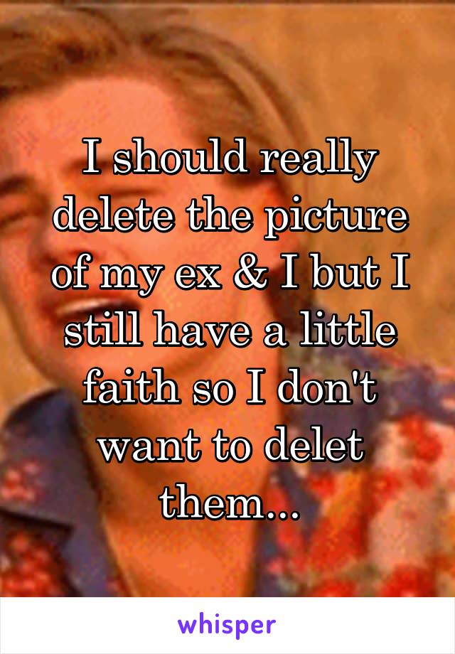 I should really delete the picture of my ex & I but I still have a little faith so I don't want to delet them...