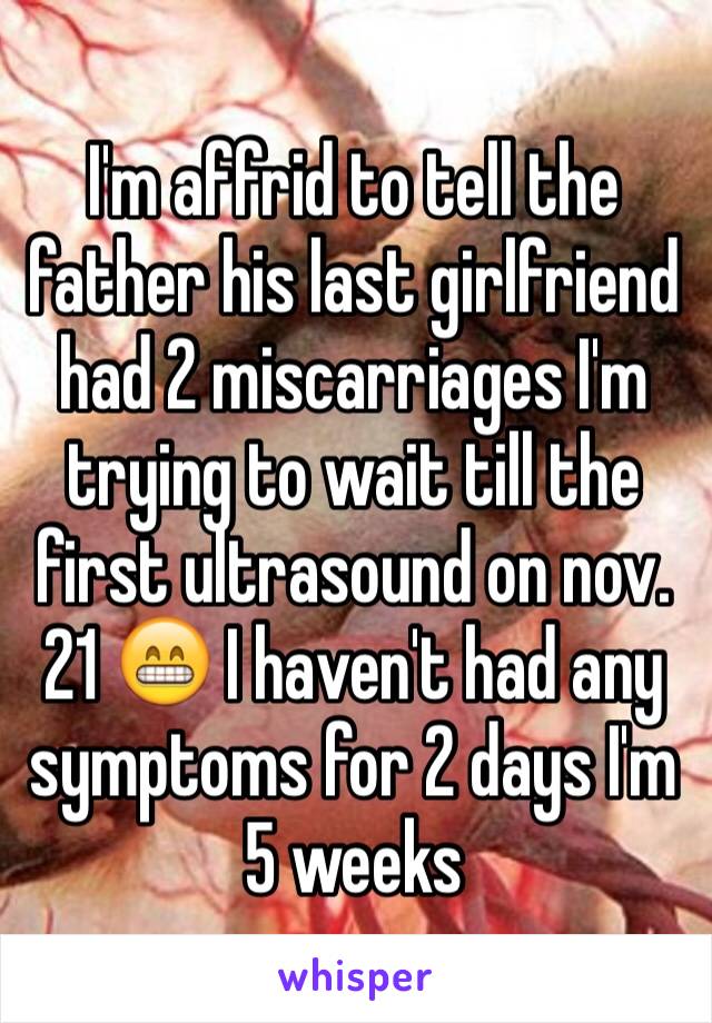 I'm affrid to tell the father his last girlfriend had 2 miscarriages I'm trying to wait till the first ultrasound on nov. 21 😁 I haven't had any symptoms for 2 days I'm 5 weeks  