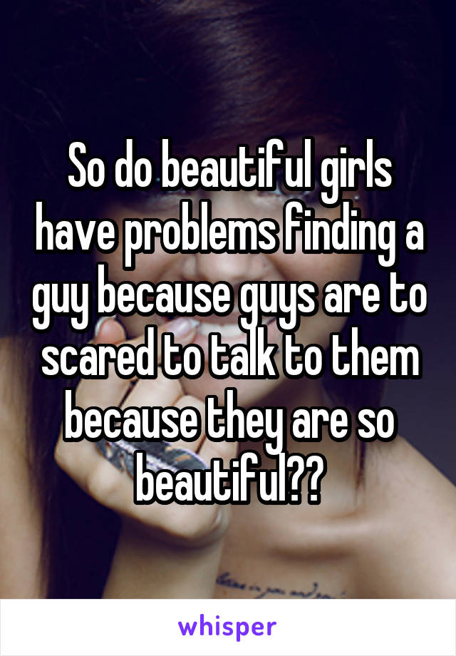So do beautiful girls have problems finding a guy because guys are to scared to talk to them because they are so beautiful??