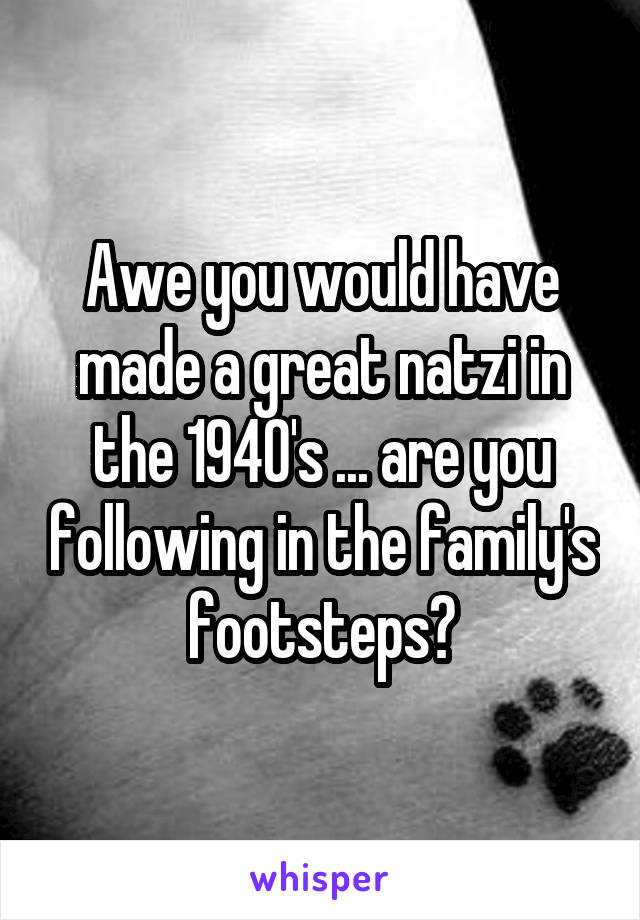 Awe you would have made a great natzi in the 1940's ... are you following in the family's footsteps?