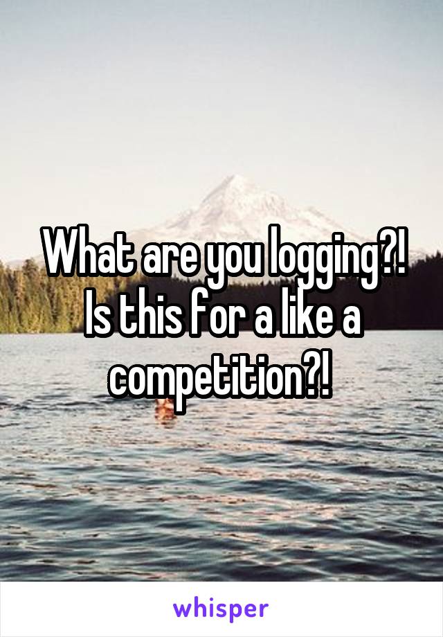 What are you logging?! Is this for a like a competition?! 