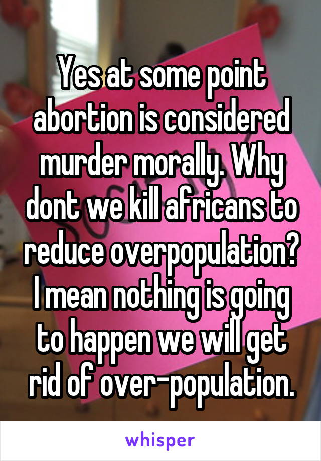 Yes at some point abortion is considered murder morally. Why dont we kill africans to reduce overpopulation? I mean nothing is going to happen we will get rid of over-population.