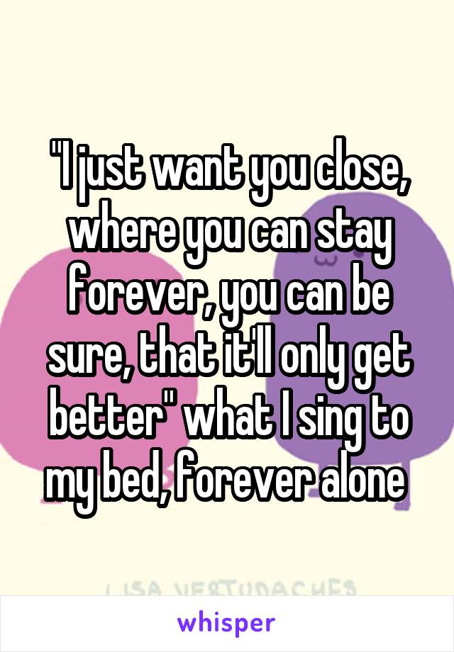 "I just want you close, where you can stay forever, you can be sure, that it'll only get better" what I sing to my bed, forever alone 
