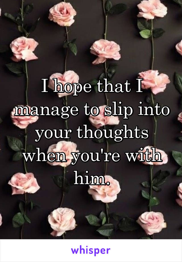 I hope that I manage to slip into your thoughts when you're with him.