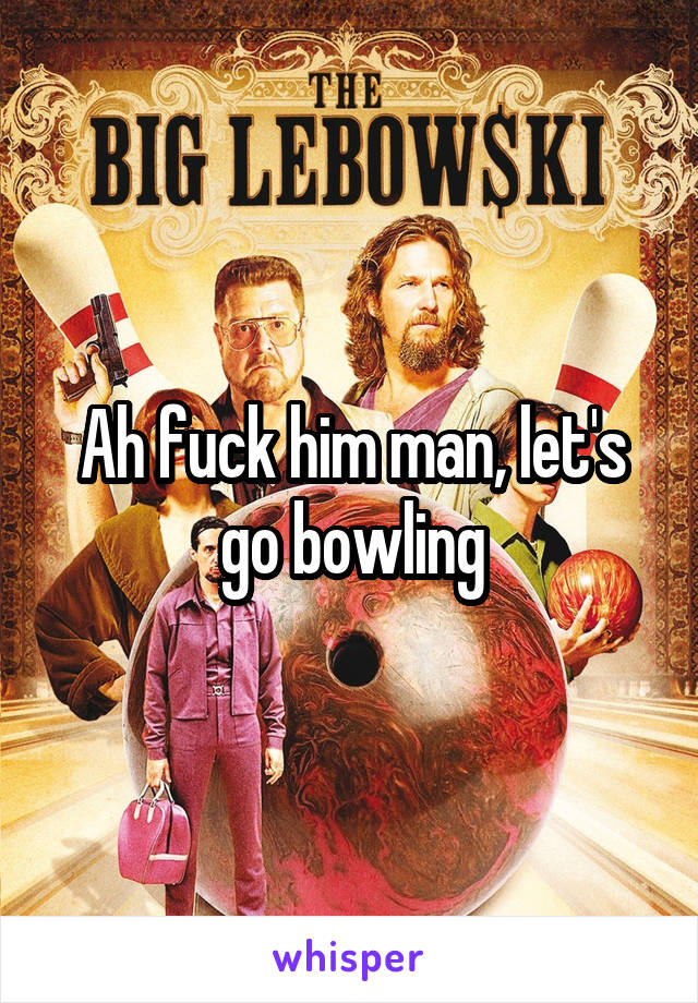 Ah fuck him man, let's go bowling