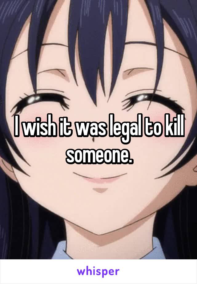 I wish it was legal to kill someone.
