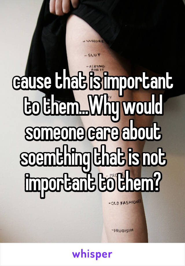 cause that is important to them...Why would someone care about soemthing that is not important to them?