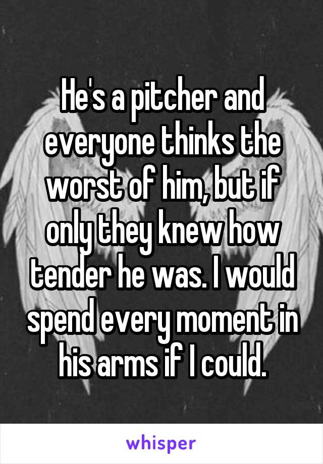 He's a pitcher and everyone thinks the worst of him, but if only they knew how tender he was. I would spend every moment in his arms if I could.