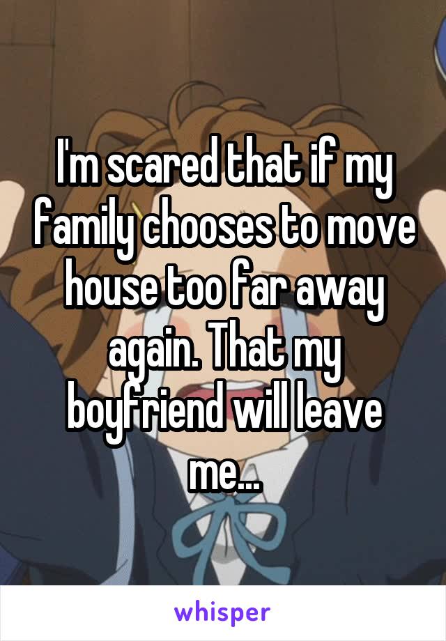 I'm scared that if my family chooses to move house too far away again. That my boyfriend will leave me...