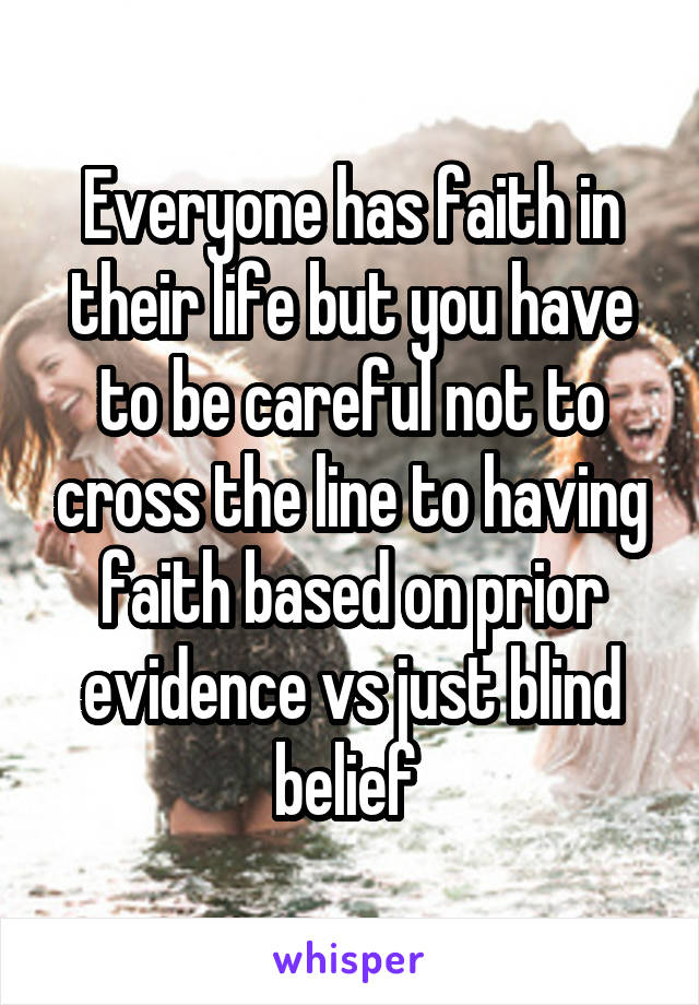 Everyone has faith in their life but you have to be careful not to cross the line to having faith based on prior evidence vs just blind belief 