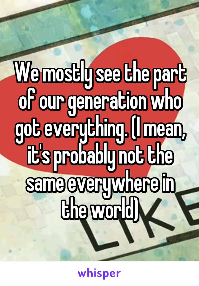 We mostly see the part of our generation who got everything. (I mean, it's probably not the same everywhere in the world)