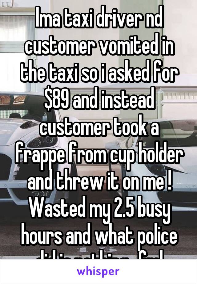 Ima taxi driver nd customer vomited in the taxi so i asked for $89 and instead customer took a frappe from cup holder and threw it on me ! Wasted my 2.5 busy hours and what police did is nothing.. fml